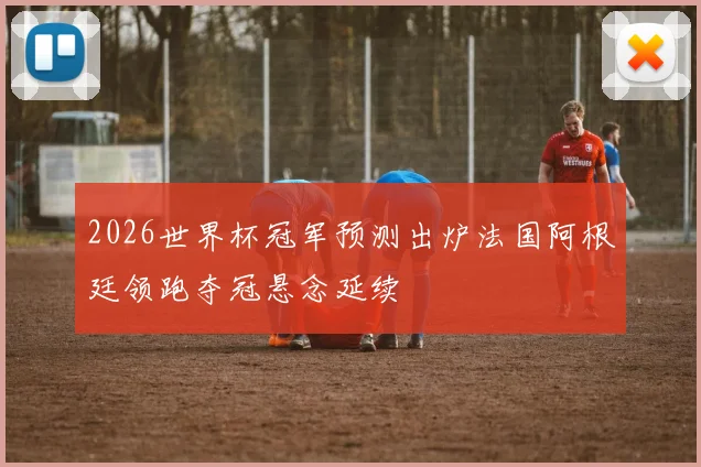 2026世界杯冠军预测出炉法国阿根廷领跑夺冠悬念延续