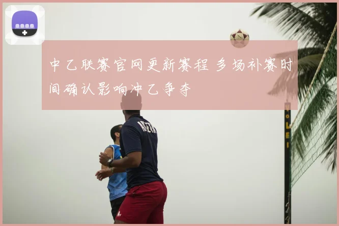 中乙联赛官网更新赛程 多场补赛时间确认影响冲乙争夺