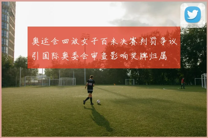 奥运会回放女子百米决赛判罚争议引国际奥委会审查影响奖牌归属