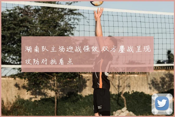 湖南队主场迎战强敌 双方鏖战呈现攻防对抗看点