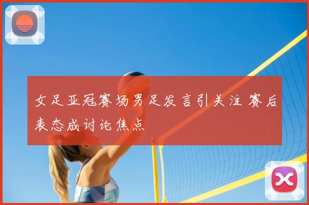 女足亚冠赛场男足发言引关注 赛后表态成讨论焦点