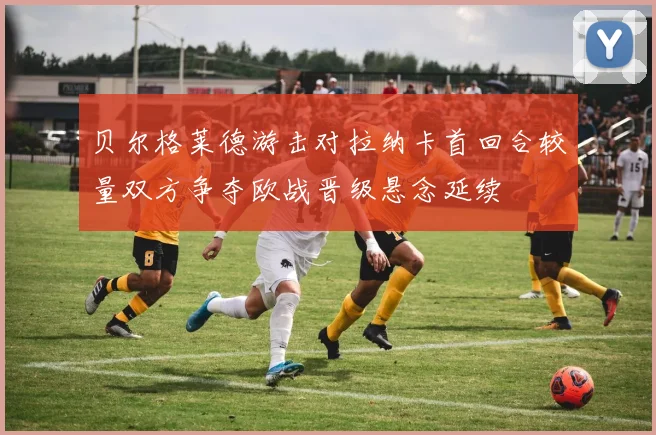 贝尔格莱德游击对拉纳卡首回合较量双方争夺欧战晋级悬念延续