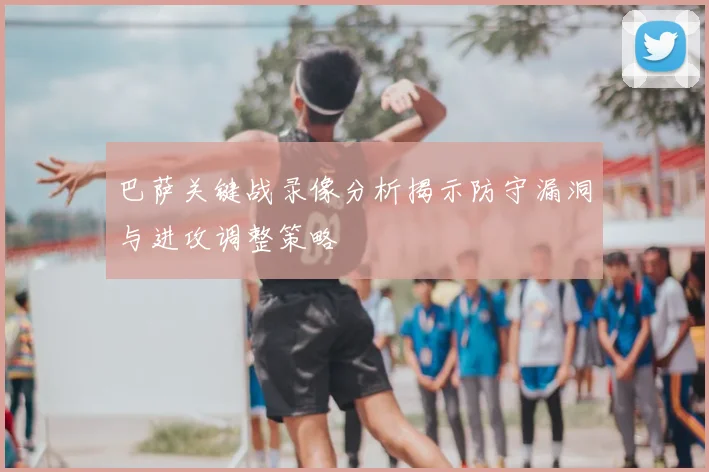 巴萨关键战录像分析揭示防守漏洞与进攻调整策略