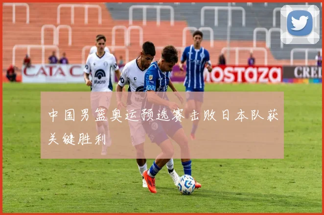 中国男篮奥运预选赛击败日本队获关键胜利