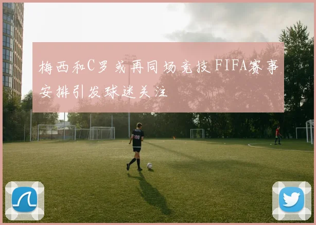 梅西和C罗或再同场竞技 FIFA赛事安排引发球迷关注
