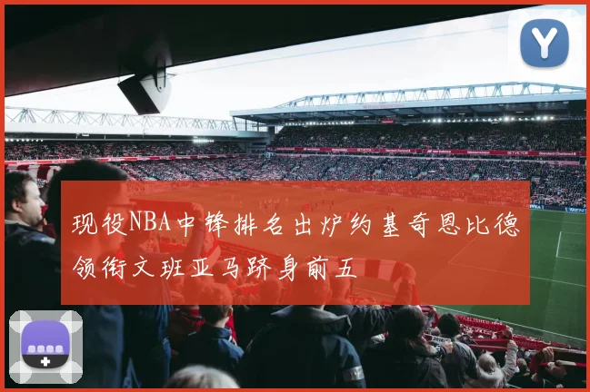 现役NBA中锋排名出炉约基奇恩比德领衔文班亚马跻身前五