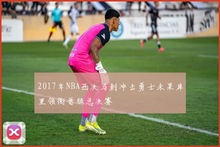 2017年NBA西决马刺冲击勇士未果库里领衔晋级总决赛