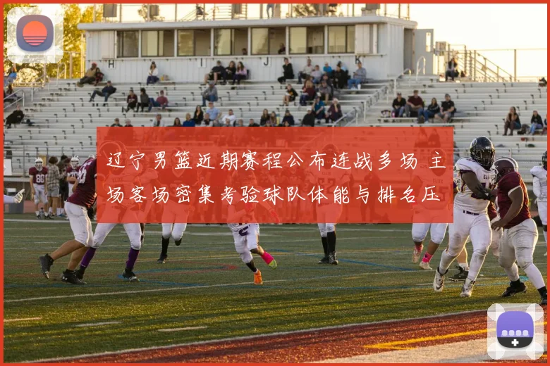 辽宁男篮近期赛程公布连战多场 主场客场密集考验球队体能与排名压力