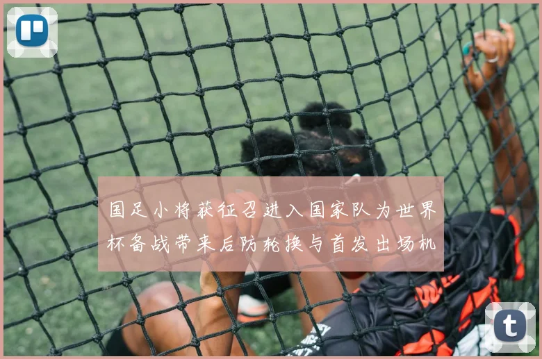国足小将获征召进入国家队为世界杯备战带来后防轮换与首发出场机会