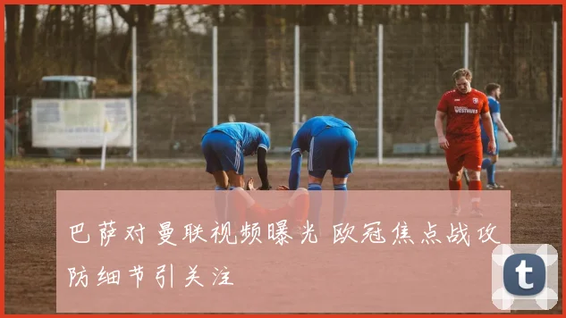 巴萨对曼联视频曝光 欧冠焦点战攻防细节引关注