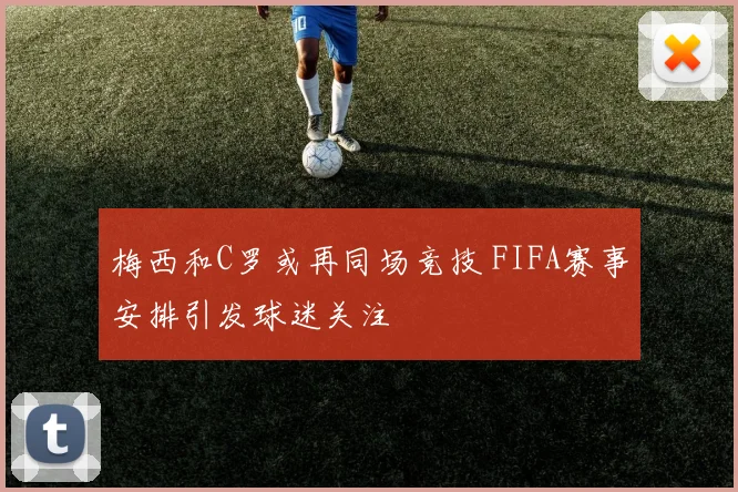 梅西和C罗或再同场竞技 FIFA赛事安排引发球迷关注