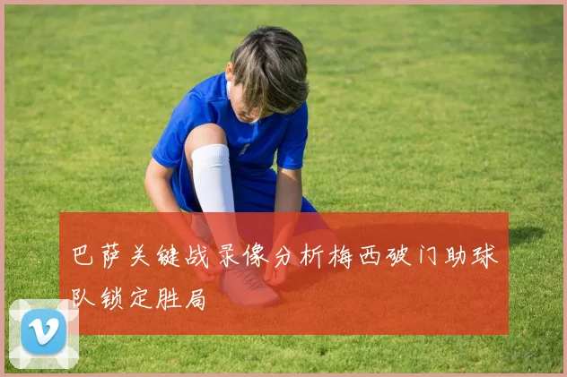 巴萨关键战录像分析梅西破门助球队锁定胜局