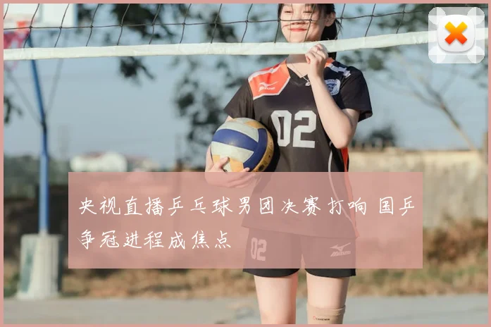 央视直播乒乓球男团决赛打响 国乒争冠进程成焦点