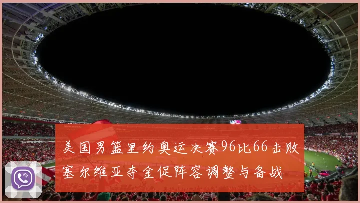 美国男篮里约奥运决赛96比66击败塞尔维亚夺金促阵容调整与备战