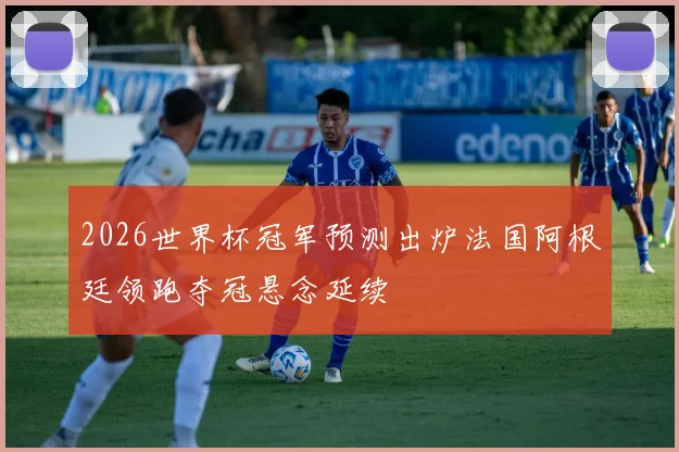 2026世界杯冠军预测出炉法国阿根廷领跑夺冠悬念延续
