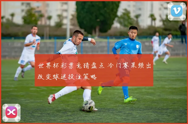 世界杯彩票竞猜盘点 冷门赛果频出改变球迷投注策略