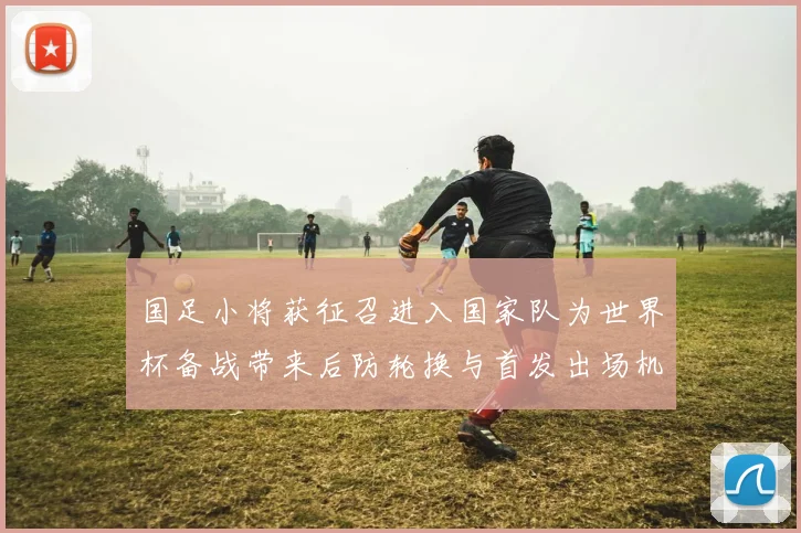 国足小将获征召进入国家队为世界杯备战带来后防轮换与首发出场机会