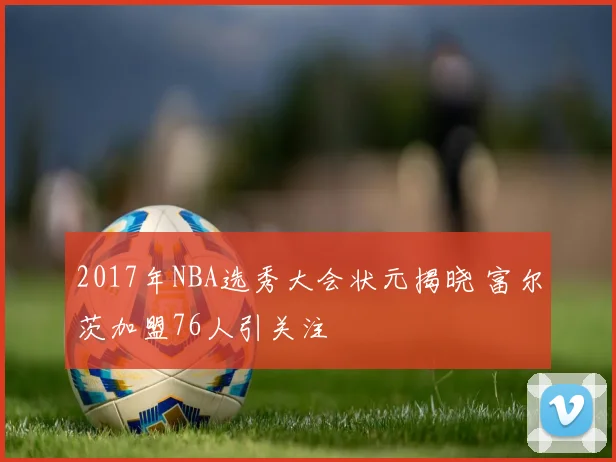 2017年NBA选秀大会状元揭晓 富尔茨加盟76人引关注