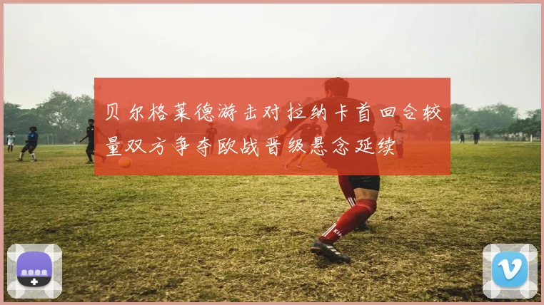 贝尔格莱德游击对拉纳卡首回合较量双方争夺欧战晋级悬念延续