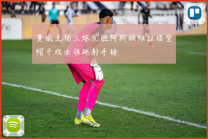 曼城主场三球完胜阿斯顿维拉福登帽子戏法领跑射手榜