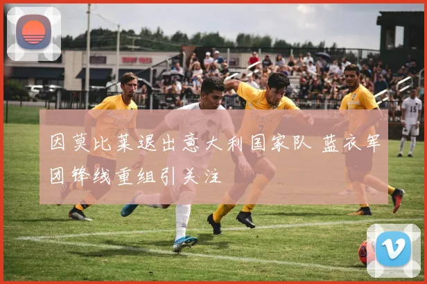 因莫比莱退出意大利国家队 蓝衣军团锋线重组引关注