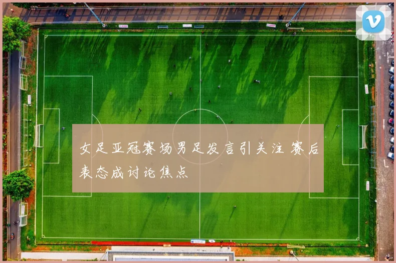 女足亚冠赛场男足发言引关注 赛后表态成讨论焦点