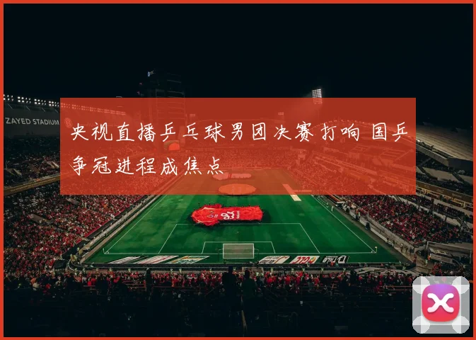 央视直播乒乓球男团决赛打响 国乒争冠进程成焦点