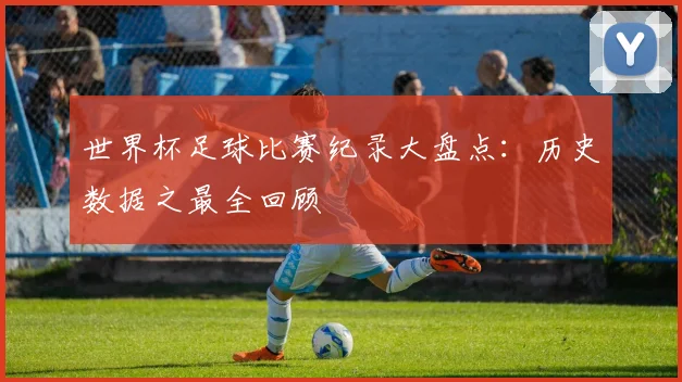 世界杯足球比赛纪录大盘点:历史数据之最全回顾