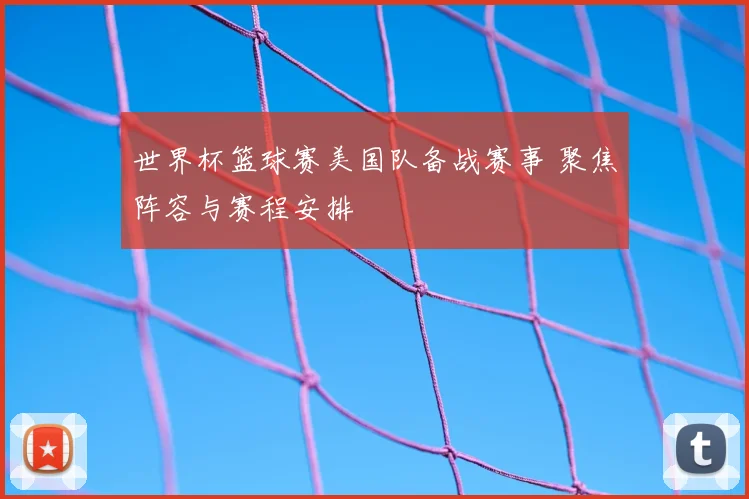 世界杯篮球赛美国队备战赛事 聚焦阵容与赛程安排