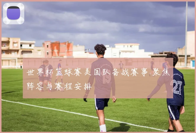 世界杯篮球赛美国队备战赛事 聚焦阵容与赛程安排