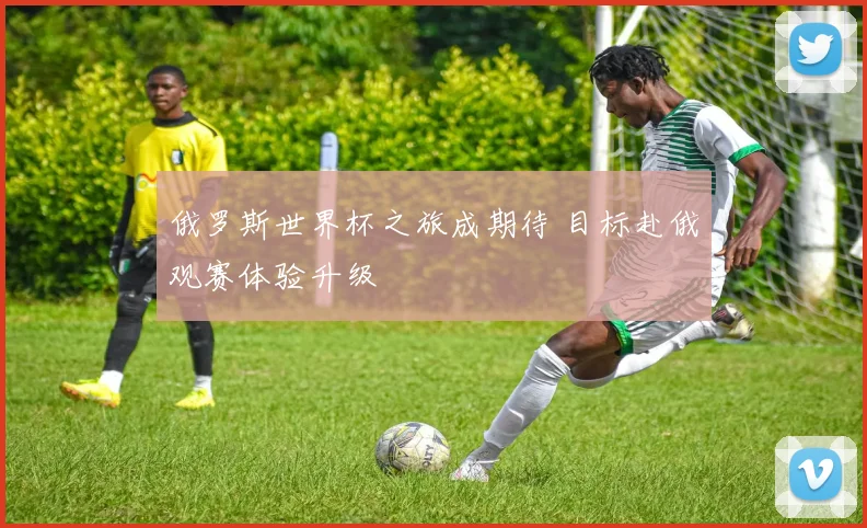 俄罗斯世界杯之旅成期待 目标赴俄观赛体验升级