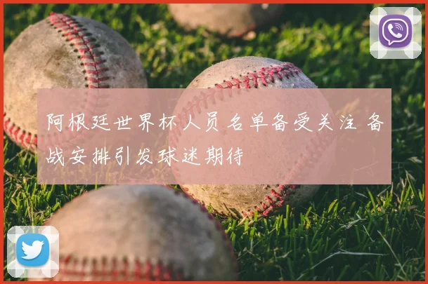 阿根廷世界杯人员名单备受关注 备战安排引发球迷期待