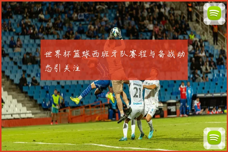 世界杯篮球西班牙队赛程与备战动态引关注