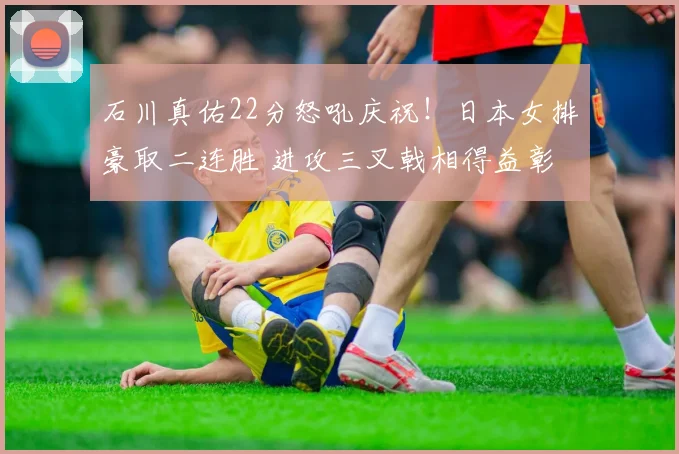 石川真佑22分怒吼庆祝！日本女排豪取二连胜 进攻三叉戟相得益彰