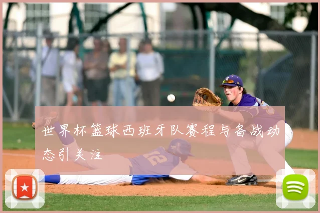 世界杯篮球西班牙队赛程与备战动态引关注