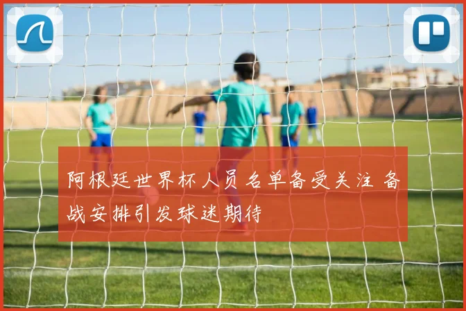 阿根廷世界杯人员名单备受关注 备战安排引发球迷期待