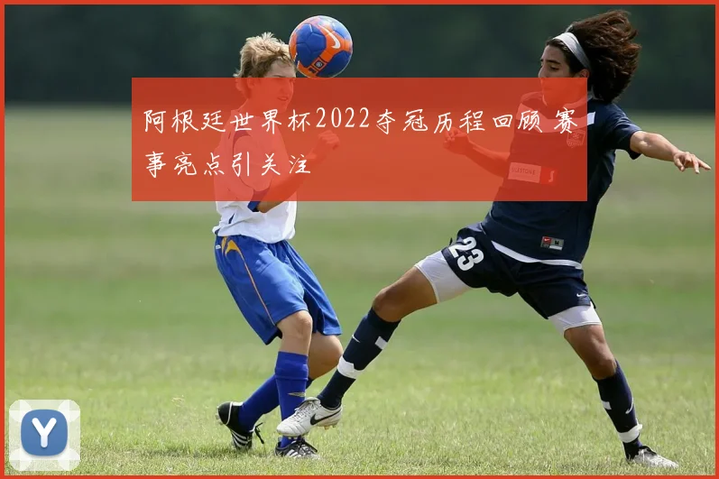 阿根廷世界杯2022夺冠历程回顾 赛事亮点引关注